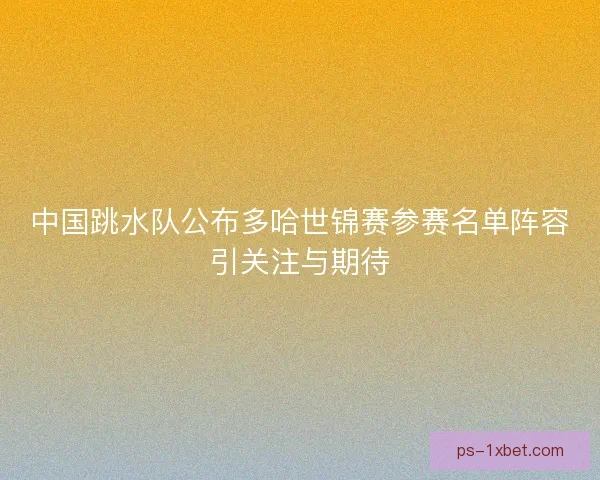 中国跳水队公布多哈世锦赛参赛名单阵容引关注与期待