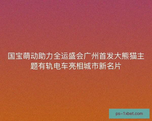国宝萌动助力全运盛会广州首发大熊猫主题有轨电车亮相城市新名片