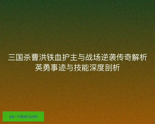 三国杀曹洪铁血护主与战场逆袭传奇解析英勇事迹与技能深度剖析