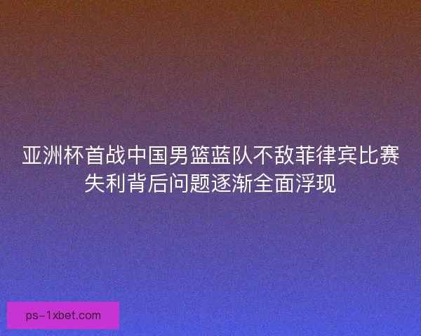 亚洲杯首战中国男篮蓝队不敌菲律宾比赛失利背后问题逐渐全面浮现